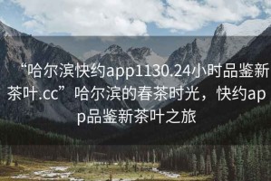 “哈爾濱快約app1130.24小時(shí)品鑒新茶葉.cc”哈爾濱的春茶時(shí)光，快約app品鑒新茶葉之旅