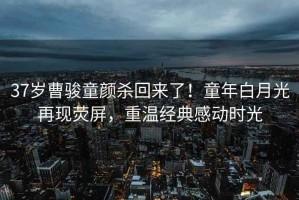 37歲曹駿童顏殺回來(lái)了！童年白月光再現熒屏，重溫經(jīng)典感動(dòng)時(shí)光