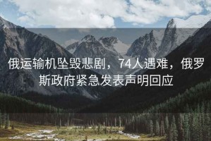 俄運輸機墜毀悲劇，74人遇難，俄羅斯政府緊急發(fā)表聲明回應