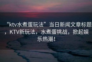 “ktv水煮蛋玩法”當日新聞文章標題，KTV新玩法，水煮蛋挑戰，掀起娛樂(lè )熱潮！