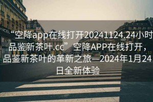 “空降app在線(xiàn)打開(kāi)20241124.24小時(shí)品鑒新茶葉.cc”空降APP在線(xiàn)打開(kāi)，品鑒新茶葉的革新之旅—2024年1月24日全新體驗