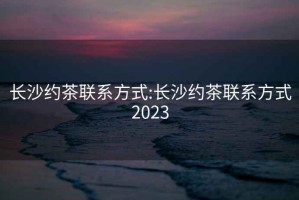 長(cháng)沙約茶聯(lián)系方式:長(cháng)沙約茶聯(lián)系方式2023