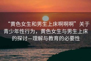 “黃色女生和男生上床啊啊啊”關(guān)于青少年性行為，黃色女生與男生上床的探討—理解與教育的必要性