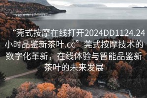 “莞式按摩在線(xiàn)打開(kāi)2024DD1124.24小時(shí)品鑒新茶葉.cc”莞式按摩技術(shù)的數字化革新，在線(xiàn)體驗與智能品鑒新茶葉的未來(lái)發(fā)展