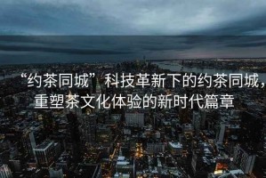 “約茶同城”科技革新下的約茶同城，重塑茶文化體驗的新時(shí)代篇章