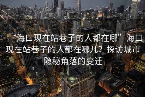 “?？诂F在站巷子的人都在哪”?？诂F在站巷子的人都在哪兒？探訪(fǎng)城市隱秘角落的變遷