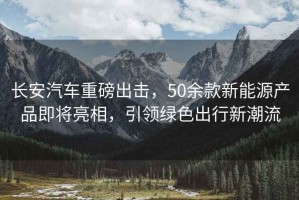 長(cháng)安汽車(chē)重磅出擊，50余款新能源產(chǎn)品即將亮相，引領(lǐng)綠色出行新潮流