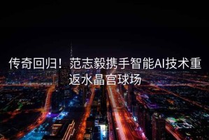 傳奇回歸！范志毅攜手智能AI技術(shù)重返水晶宮球場(chǎng)