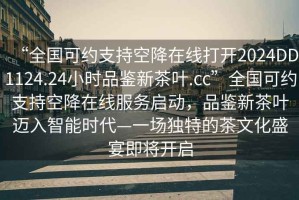 “全國可約支持空降在線(xiàn)打開(kāi)2024DD1124.24小時(shí)品鑒新茶葉.cc”全國可約支持空降在線(xiàn)服務(wù)啟動(dòng)，品鑒新茶葉邁入智能時(shí)代—一場(chǎng)獨特的茶文化盛宴即將開(kāi)啟