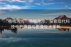 “啪啪污污”啪啪污污，探索現代科技中的聲音與影像技術(shù)革新