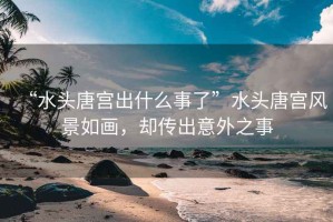 “水頭唐宮出什么事了”水頭唐宮風(fēng)景如畫(huà)，卻傳出意外之事