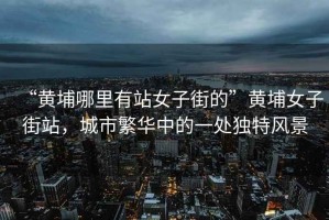 “黃埔哪里有站女子街的”黃埔女子街站，城市繁華中的一處獨特風(fēng)景