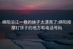 綿陽(yáng)沿江一巷的妹子太漂亮了:綿陽(yáng)按摩打餅子的地方和電話(huà)號碼