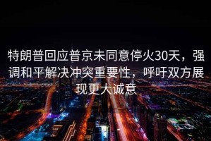 特朗普回應普京未同意?；?0天，強調和平解決沖突重要性，呼吁雙方展現更大誠意