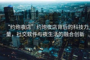 “約炮夜店”約炮夜店背后的科技力量，社交軟件與夜生活的融合創(chuàng  )新