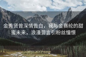 金秀賢曾深情告白，我與金賽綸的甜蜜未來(lái)，浪漫誓言引粉絲憧憬