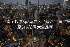 “南寧按摩spa暗號大全最新”南寧按摩SPA暗號大全最新