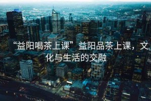 “益陽(yáng)喝茶上課”益陽(yáng)品茶上課，文化與生活的交融