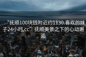 “撫順100塊錢(qián)附近約1130.喜歡的妹子24小時(shí).cc”撫順美景之下的心動(dòng)邂逅