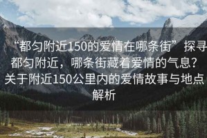 “都勻附近150的愛(ài)情在哪條街”探尋都勻附近，哪條街藏著(zhù)愛(ài)情的氣息？關(guān)于附近150公里內的愛(ài)情故事與地點(diǎn)解析