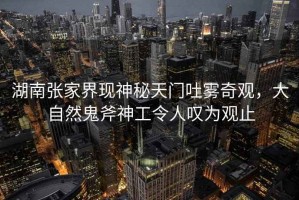 湖南張家界現神秘天門(mén)吐霧奇觀(guān)，大自然鬼斧神工令人嘆為觀(guān)止