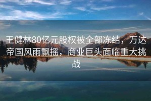 王健林80億元股權被全部?jì)鼋Y，萬(wàn)達帝國風(fēng)雨飄搖，商業(yè)巨頭面臨重大挑戰