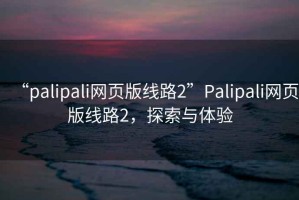 “palipali網(wǎng)頁(yè)版線(xiàn)路2”P(pán)alipali網(wǎng)頁(yè)版線(xiàn)路2，探索與體驗