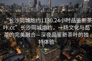 “長(cháng)沙同城炮約1130.24小時(shí)品鑒新茶葉.cc”長(cháng)沙同城炮約，一場(chǎng)文化與品茶的完美融合—深夜品鑒新茶葉的獨特體驗