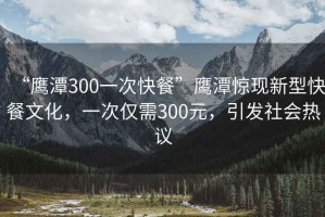 “鷹潭300一次快餐”鷹潭驚現新型快餐文化，一次僅需300元，引發(fā)社會(huì )熱議