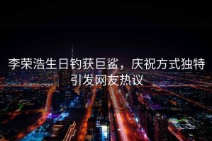 李榮浩生日釣獲巨鯊，慶祝方式獨特引發(fā)網(wǎng)友熱議