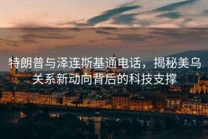 特朗普與澤連斯基通電話(huà)，揭秘美烏關(guān)系新動(dòng)向背后的科技支撐