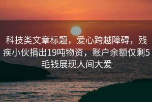 科技類(lèi)文章標題，愛(ài)心跨越障礙，殘疾小伙捐出19噸物資，賬戶(hù)余額僅剩5毛錢(qián)展現人間大愛(ài)