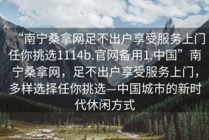 “南寧桑拿網(wǎng)足不出戶(hù)享受服務(wù)上門(mén)任你挑選1114b.官網(wǎng)備用1.中國”南寧桑拿網(wǎng)，足不出戶(hù)享受服務(wù)上門(mén)，多樣選擇任你挑選—中國城市的新時(shí)代休閑方式
