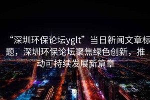 “深圳環(huán)保論壇yglt”當日新聞文章標題，深圳環(huán)保論壇聚焦綠色創(chuàng  )新，推動(dòng)可持續發(fā)展新篇章