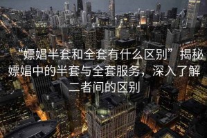 “嫖娼半套和全套有什么區別”揭秘嫖娼中的半套與全套服務(wù)，深入了解二者間的區別