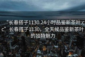 “長(cháng)春搭子1130.24小時(shí)品鑒新茶葉.cc”長(cháng)春搭子1130，全天候品鑒新茶葉的獨特魅力