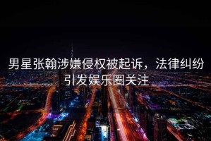 男星張翰涉嫌侵權被起訴，法律糾紛引發(fā)娛樂(lè )圈關(guān)注