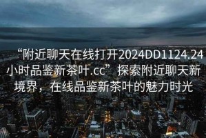 “附近聊天在線(xiàn)打開(kāi)2024DD1124.24小時(shí)品鑒新茶葉.cc”探索附近聊天新境界，在線(xiàn)品鑒新茶葉的魅力時(shí)光
