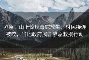 緊急！山上驚現毒蛇放生，村民接連被咬，當地政府展開(kāi)緊急救援行動(dòng)