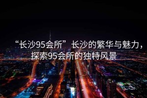 “長(cháng)沙95會(huì )所”長(cháng)沙的繁華與魅力，探索95會(huì )所的獨特風(fēng)景