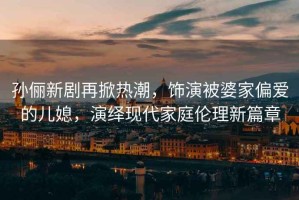 孫儷新劇再掀熱潮，飾演被婆家偏愛(ài)的兒媳，演繹現代家庭倫理新篇章