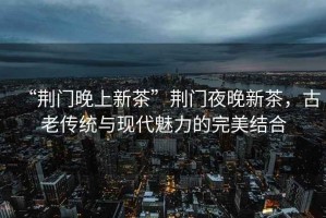 “荊門(mén)晚上新茶”荊門(mén)夜晚新茶，古老傳統與現代魅力的完美結合