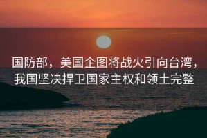 國防部，美國企圖將戰火引向臺灣，我國堅決捍衛國家主權和領(lǐng)土完整