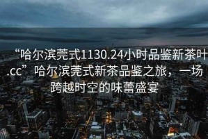 “哈爾濱莞式1130.24小時(shí)品鑒新茶葉.cc”哈爾濱莞式新茶品鑒之旅，一場(chǎng)跨越時(shí)空的味蕾盛宴