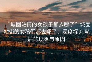 “城固站街的女孩子都去哪了”城固站街的女孩們都去哪了，深度探究背后的現象與原因