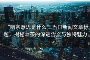 “幽茶意思是什么”當日新聞文章標題，揭秘幽茶的深邃含義與獨特魅力