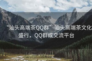 “汕頭高端茶QQ群”汕頭高端茶文化盛行，QQ群成交流平臺