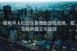 緬甸華人社區在曼德勒面臨困境，孤島般的孤立與挑戰