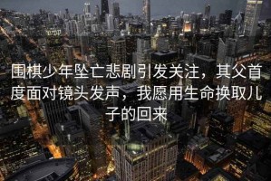 圍棋少年墜亡悲劇引發(fā)關(guān)注，其父首度面對鏡頭發(fā)聲，我愿用生命換取兒子的回來(lái)