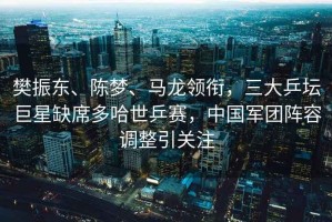 樊振東、陳夢(mèng)、馬龍領(lǐng)銜，三大乒壇巨星缺席多哈世乒賽，中國軍團陣容調整引關(guān)注